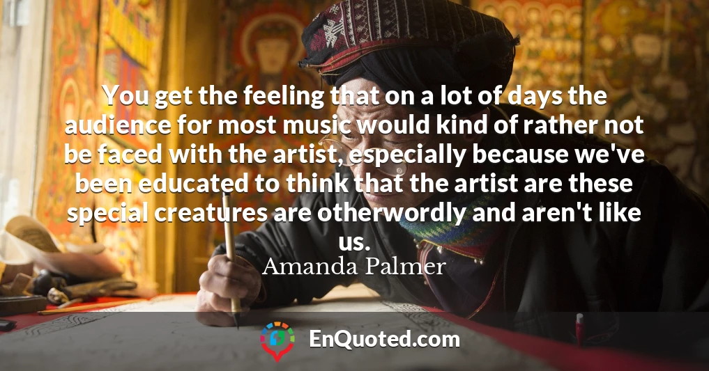 You get the feeling that on a lot of days the audience for most music would kind of rather not be faced with the artist, especially because we've been educated to think that the artist are these special creatures are otherwordly and aren't like us.