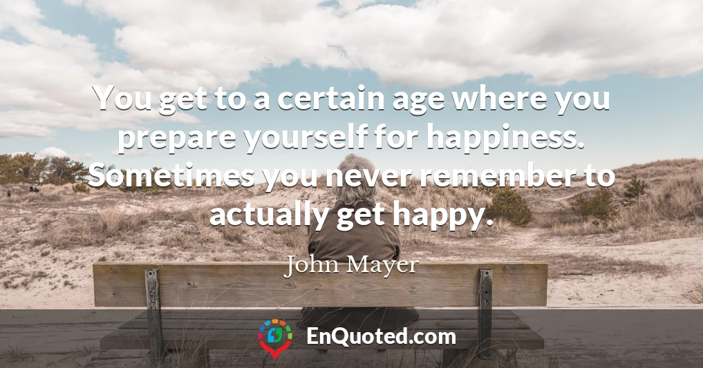 You get to a certain age where you prepare yourself for happiness. Sometimes you never remember to actually get happy.