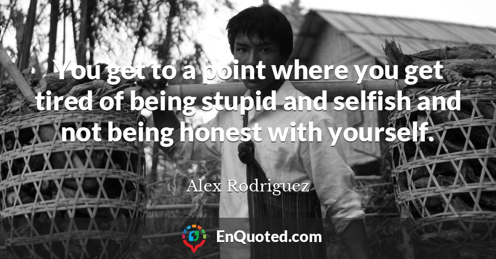You get to a point where you get tired of being stupid and selfish and not being honest with yourself.
