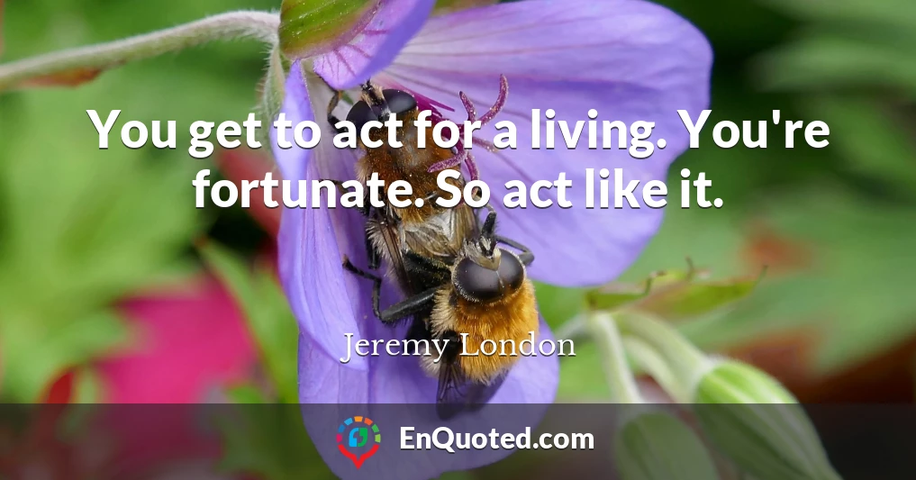 You get to act for a living. You're fortunate. So act like it.