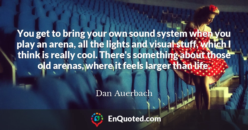 You get to bring your own sound system when you play an arena, all the lights and visual stuff, which I think is really cool. There's something about those old arenas, where it feels larger than life.