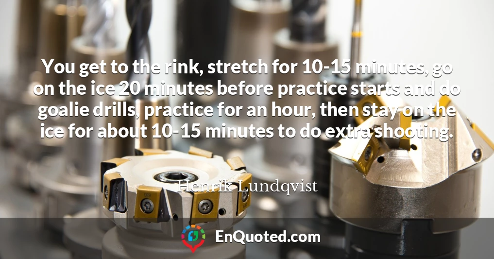 You get to the rink, stretch for 10-15 minutes, go on the ice 20 minutes before practice starts and do goalie drills, practice for an hour, then stay on the ice for about 10-15 minutes to do extra shooting.