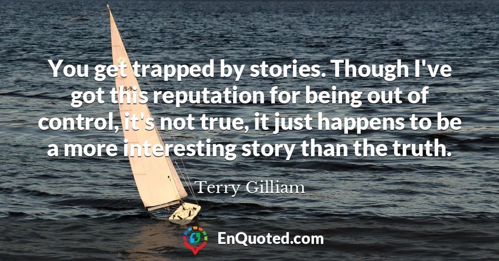 You get trapped by stories. Though I've got this reputation for being out of control, it's not true, it just happens to be a more interesting story than the truth.