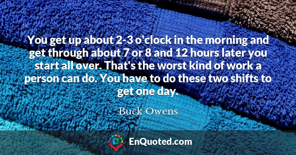 You get up about 2-3 o'clock in the morning and get through about 7 or 8 and 12 hours later you start all over. That's the worst kind of work a person can do. You have to do these two shifts to get one day.