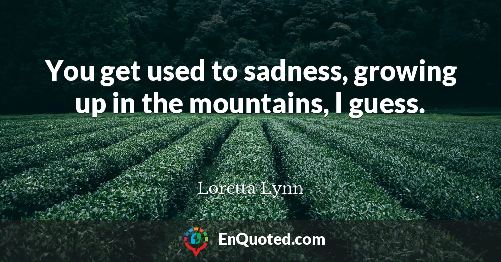 You get used to sadness, growing up in the mountains, I guess.
