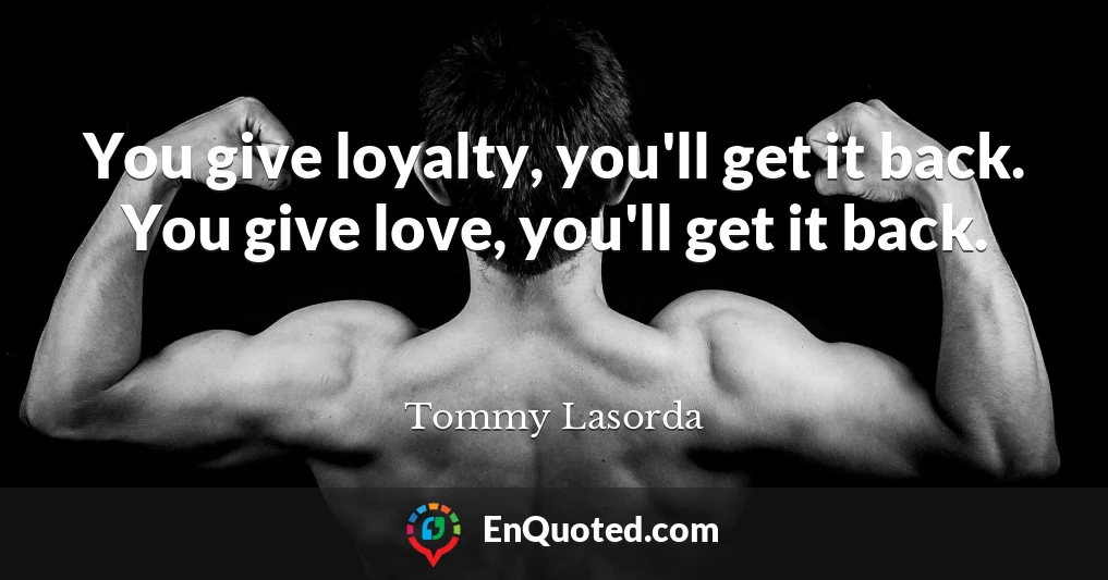 You give loyalty, you'll get it back. You give love, you'll get it back.