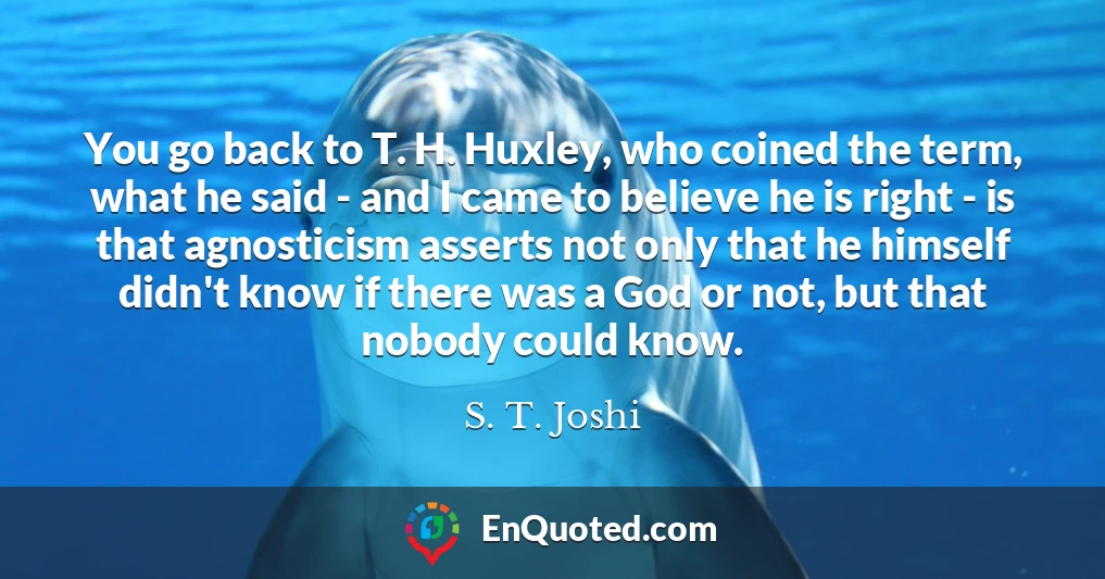 You go back to T. H. Huxley, who coined the term, what he said - and I came to believe he is right - is that agnosticism asserts not only that he himself didn't know if there was a God or not, but that nobody could know.