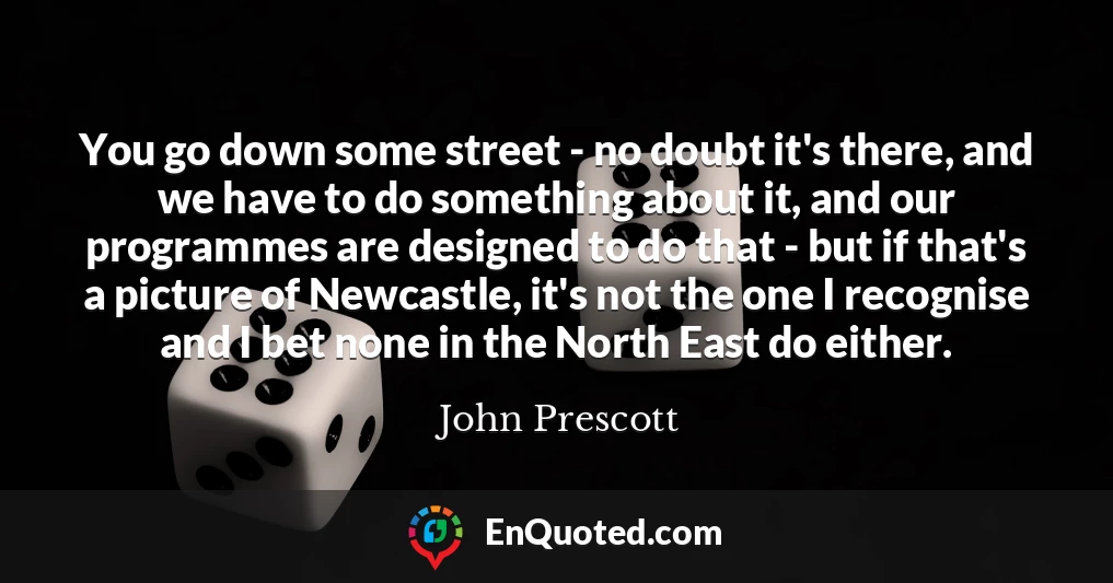 You go down some street - no doubt it's there, and we have to do something about it, and our programmes are designed to do that - but if that's a picture of Newcastle, it's not the one I recognise and I bet none in the North East do either.