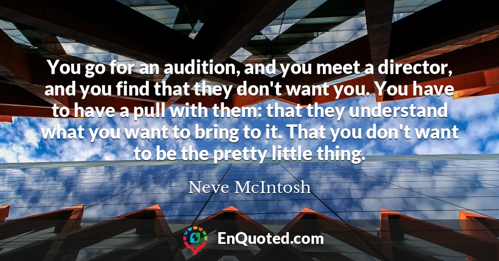 You go for an audition, and you meet a director, and you find that they don't want you. You have to have a pull with them: that they understand what you want to bring to it. That you don't want to be the pretty little thing.