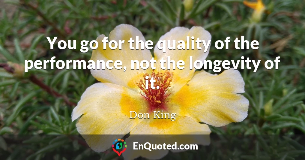 You go for the quality of the performance, not the longevity of it.
