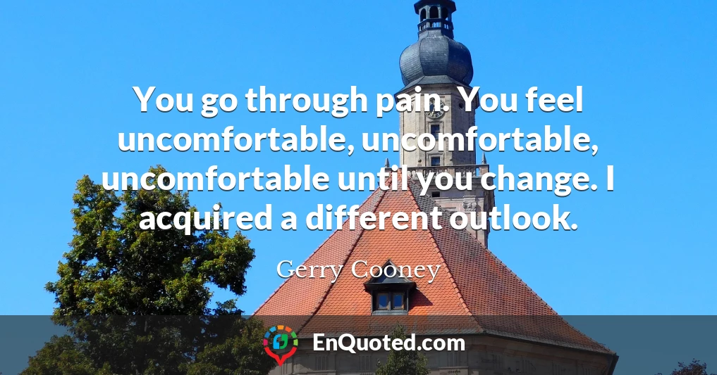 You go through pain. You feel uncomfortable, uncomfortable, uncomfortable until you change. I acquired a different outlook.