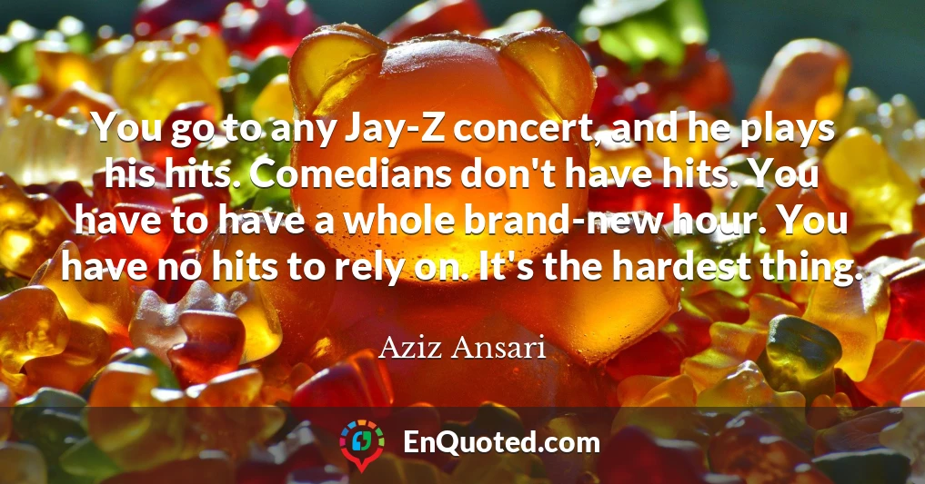 You go to any Jay-Z concert, and he plays his hits. Comedians don't have hits. You have to have a whole brand-new hour. You have no hits to rely on. It's the hardest thing.