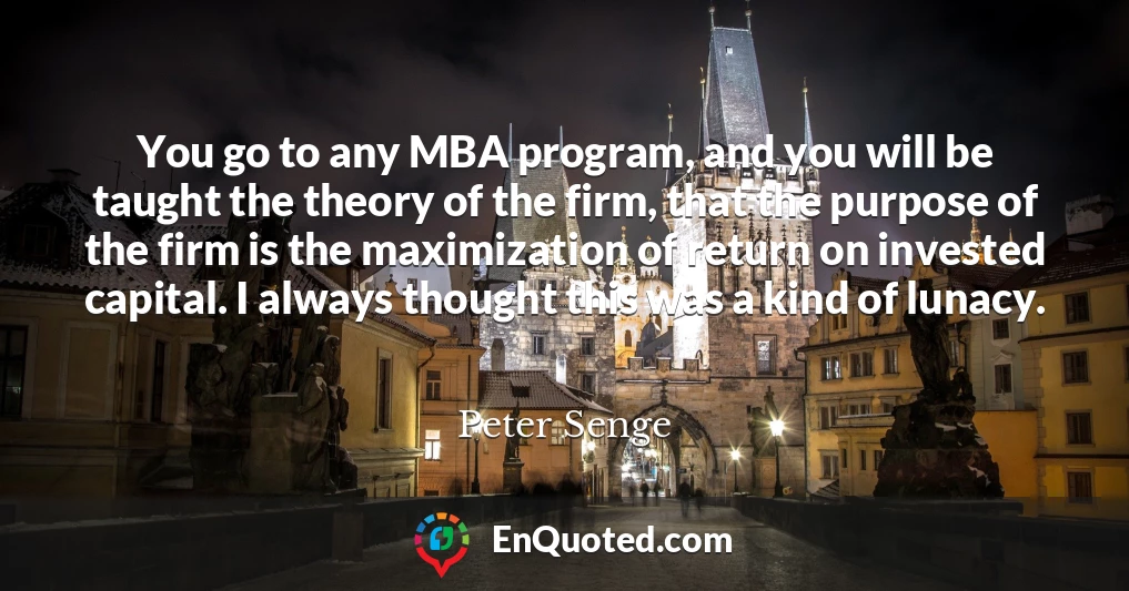 You go to any MBA program, and you will be taught the theory of the firm, that the purpose of the firm is the maximization of return on invested capital. I always thought this was a kind of lunacy.