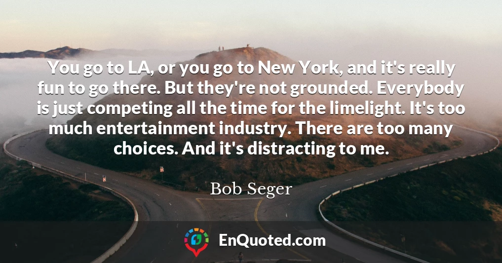 You go to LA, or you go to New York, and it's really fun to go there. But they're not grounded. Everybody is just competing all the time for the limelight. It's too much entertainment industry. There are too many choices. And it's distracting to me.