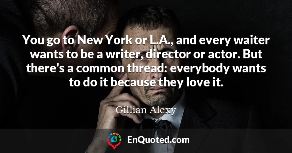 You go to New York or L.A., and every waiter wants to be a writer, director or actor. But there's a common thread: everybody wants to do it because they love it.