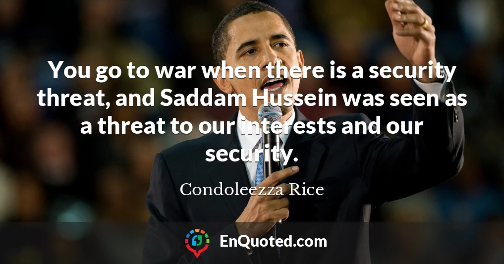 You go to war when there is a security threat, and Saddam Hussein was seen as a threat to our interests and our security.