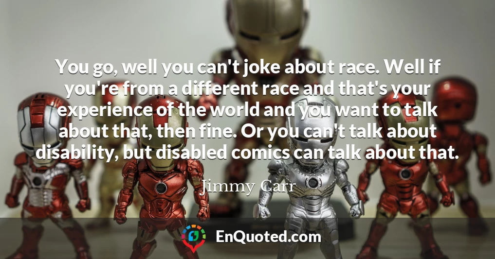 You go, well you can't joke about race. Well if you're from a different race and that's your experience of the world and you want to talk about that, then fine. Or you can't talk about disability, but disabled comics can talk about that.