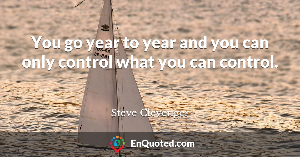 You go year to year and you can only control what you can control.