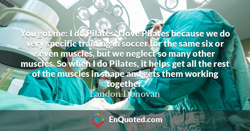 You got me: I do Pilates. I love Pilates because we do very specific training in soccer for the same six or seven muscles, but we neglect so many other muscles. So when I do Pilates, it helps get all the rest of the muscles in shape and gets them working together.
