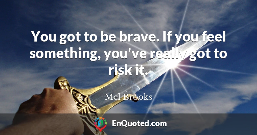 You got to be brave. If you feel something, you've really got to risk it.