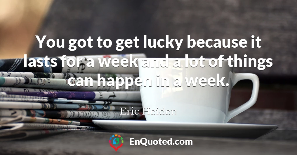 You got to get lucky because it lasts for a week and a lot of things can happen in a week.