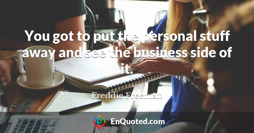 You got to put the personal stuff away and see the business side of it.