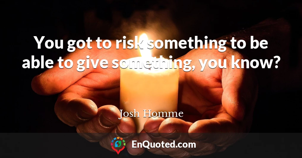You got to risk something to be able to give something, you know?