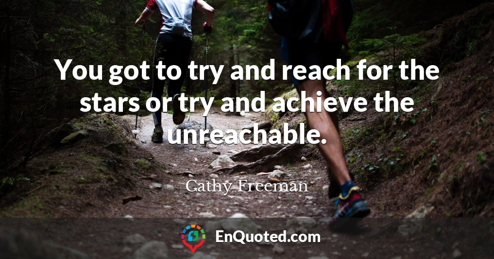 You got to try and reach for the stars or try and achieve the unreachable.