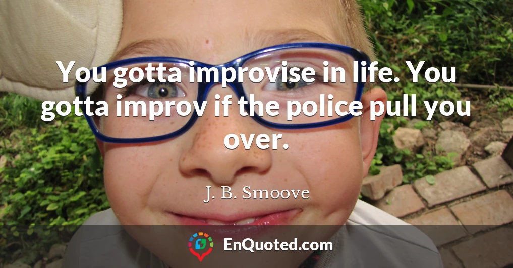 You gotta improvise in life. You gotta improv if the police pull you over.