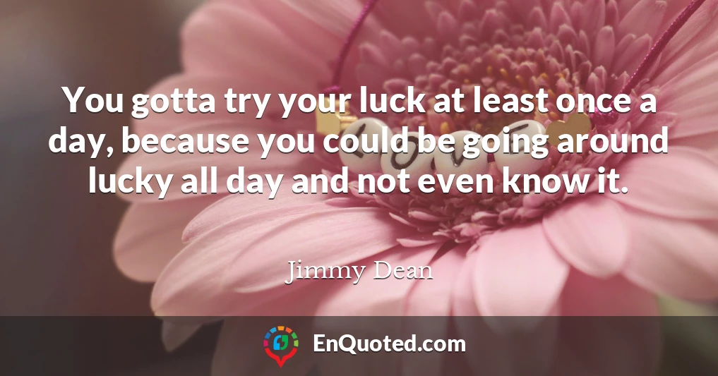 You gotta try your luck at least once a day, because you could be going around lucky all day and not even know it.