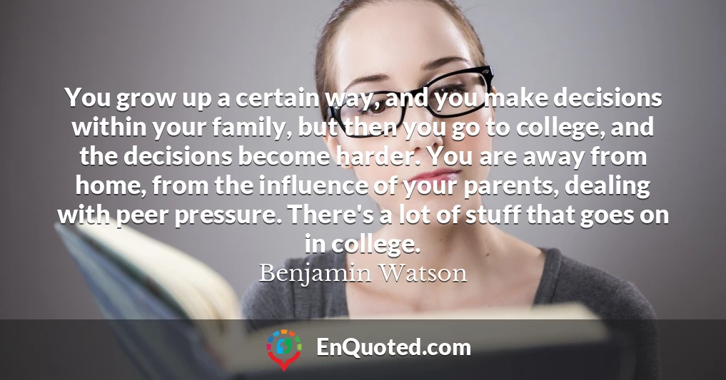 You grow up a certain way, and you make decisions within your family, but then you go to college, and the decisions become harder. You are away from home, from the influence of your parents, dealing with peer pressure. There's a lot of stuff that goes on in college.