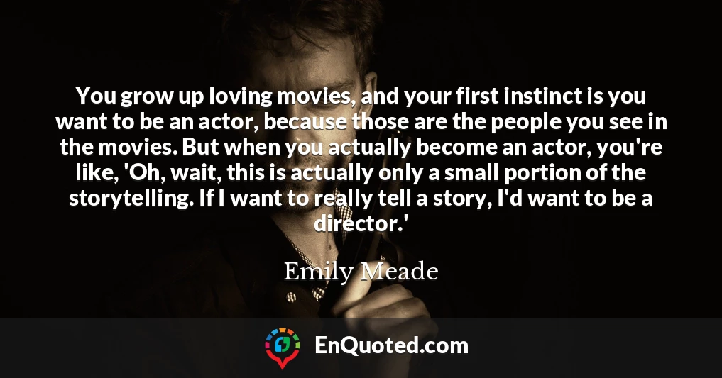 You grow up loving movies, and your first instinct is you want to be an actor, because those are the people you see in the movies. But when you actually become an actor, you're like, 'Oh, wait, this is actually only a small portion of the storytelling. If I want to really tell a story, I'd want to be a director.'
