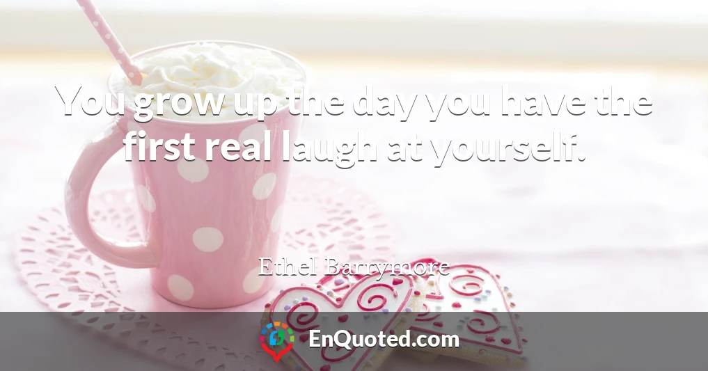 You grow up the day you have the first real laugh at yourself.