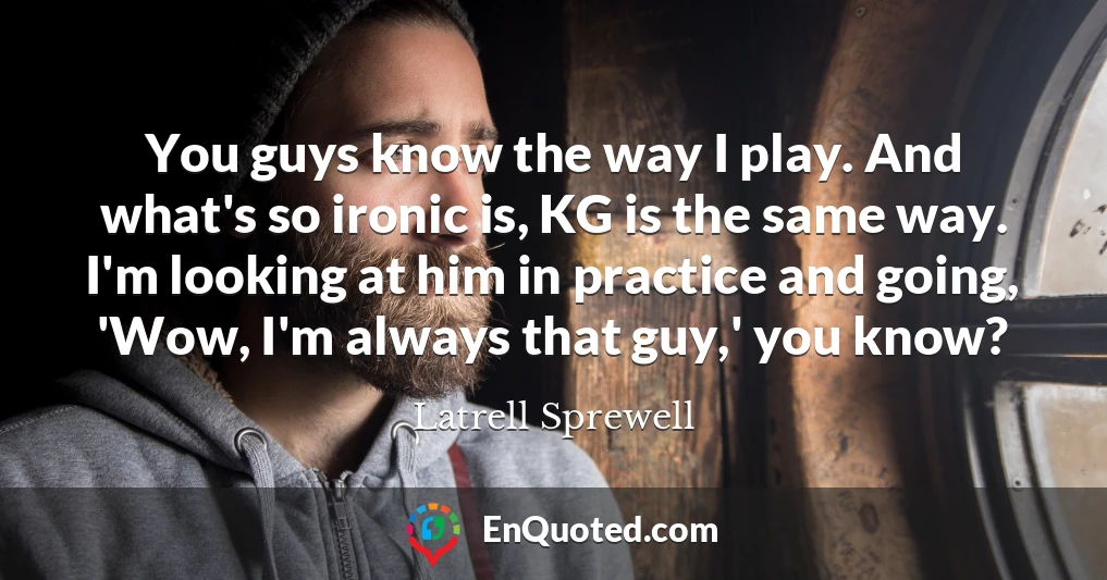 You guys know the way I play. And what's so ironic is, KG is the same way. I'm looking at him in practice and going, 'Wow, I'm always that guy,' you know?