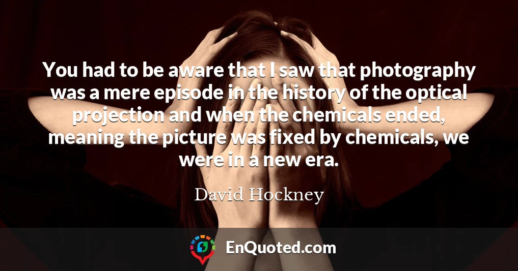 You had to be aware that I saw that photography was a mere episode in the history of the optical projection and when the chemicals ended, meaning the picture was fixed by chemicals, we were in a new era.