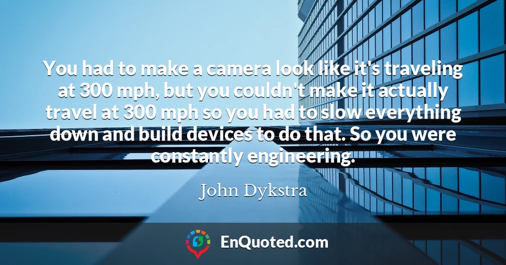 You had to make a camera look like it's traveling at 300 mph, but you couldn't make it actually travel at 300 mph so you had to slow everything down and build devices to do that. So you were constantly engineering.
