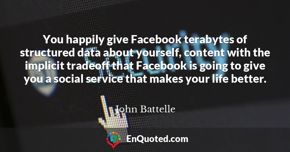 You happily give Facebook terabytes of structured data about yourself, content with the implicit tradeoff that Facebook is going to give you a social service that makes your life better.
