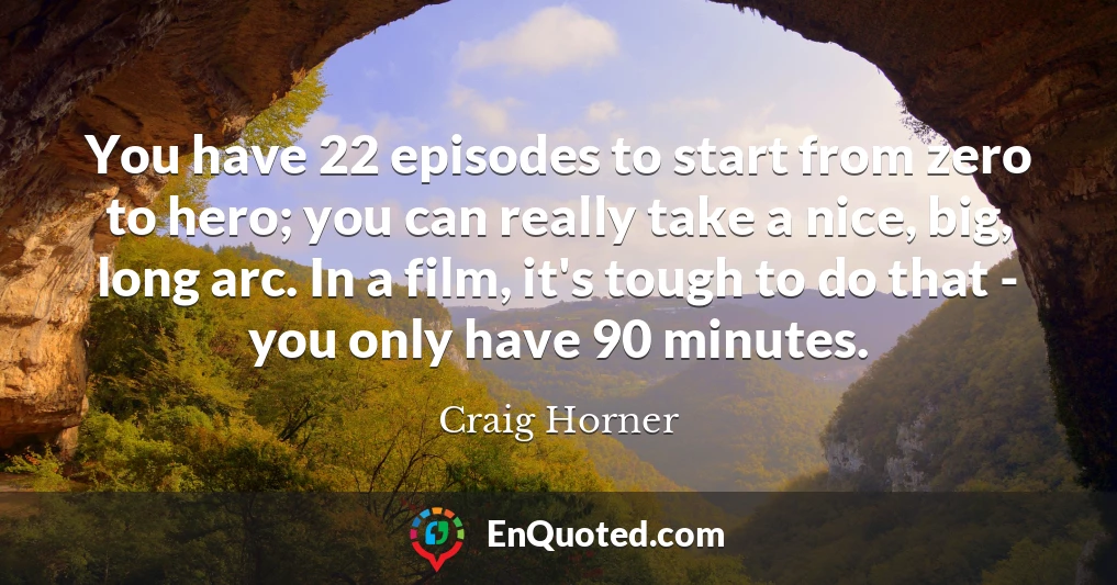You have 22 episodes to start from zero to hero; you can really take a nice, big, long arc. In a film, it's tough to do that - you only have 90 minutes.
