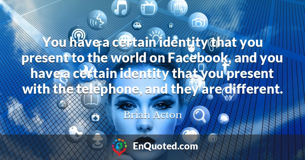 You have a certain identity that you present to the world on Facebook, and you have a certain identity that you present with the telephone, and they are different.
