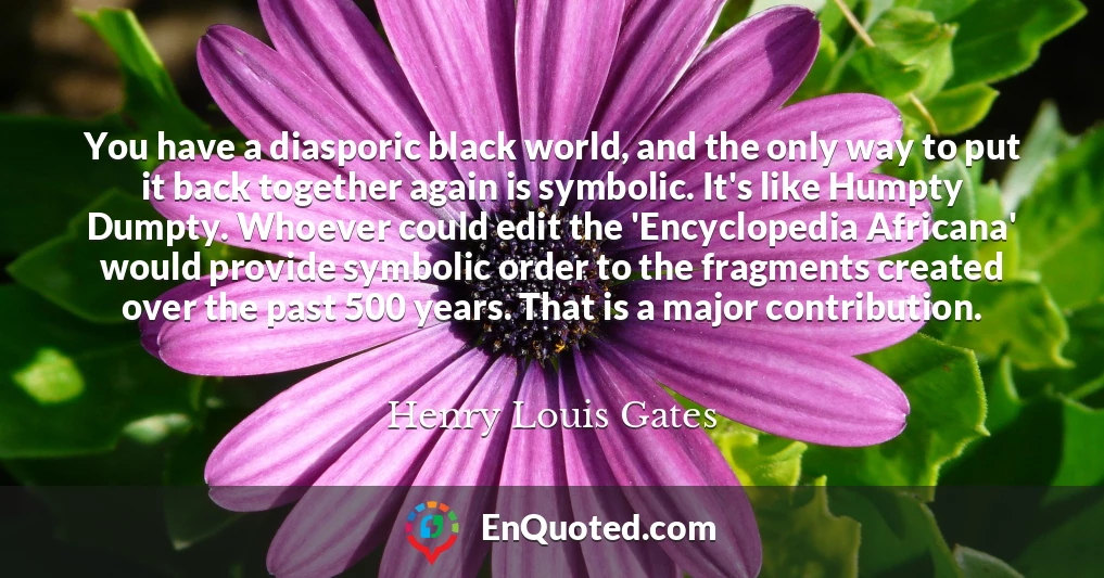 You have a diasporic black world, and the only way to put it back together again is symbolic. It's like Humpty Dumpty. Whoever could edit the 'Encyclopedia Africana' would provide symbolic order to the fragments created over the past 500 years. That is a major contribution.