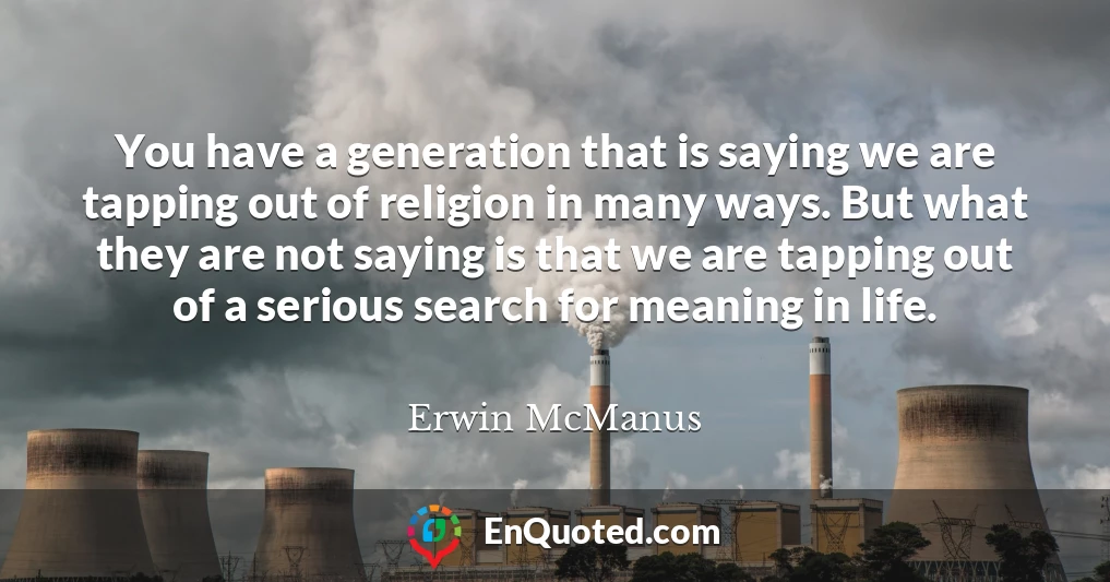 You have a generation that is saying we are tapping out of religion in many ways. But what they are not saying is that we are tapping out of a serious search for meaning in life.
