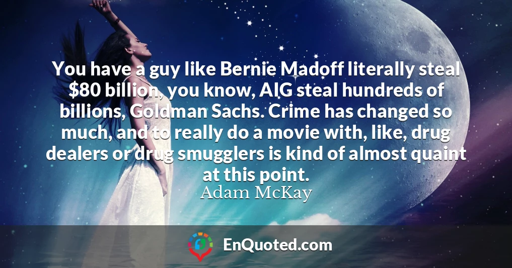 You have a guy like Bernie Madoff literally steal $80 billion, you know, AIG steal hundreds of billions, Goldman Sachs. Crime has changed so much, and to really do a movie with, like, drug dealers or drug smugglers is kind of almost quaint at this point.