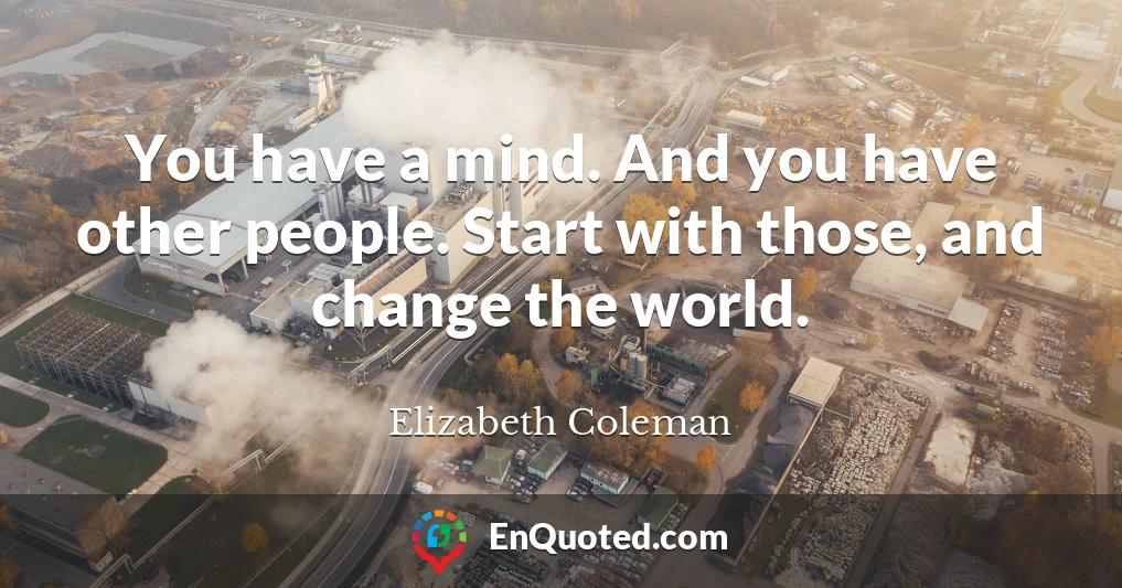 You have a mind. And you have other people. Start with those, and change the world.