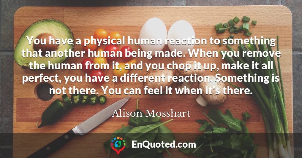 You have a physical human reaction to something that another human being made. When you remove the human from it, and you chop it up, make it all perfect, you have a different reaction. Something is not there. You can feel it when it's there.