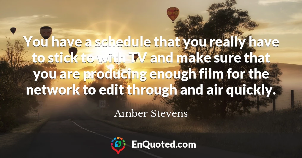 You have a schedule that you really have to stick to with TV and make sure that you are producing enough film for the network to edit through and air quickly.