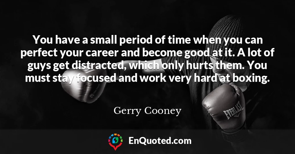 You have a small period of time when you can perfect your career and become good at it. A lot of guys get distracted, which only hurts them. You must stay focused and work very hard at boxing.