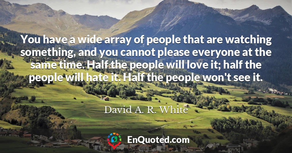 You have a wide array of people that are watching something, and you cannot please everyone at the same time. Half the people will love it; half the people will hate it. Half the people won't see it.
