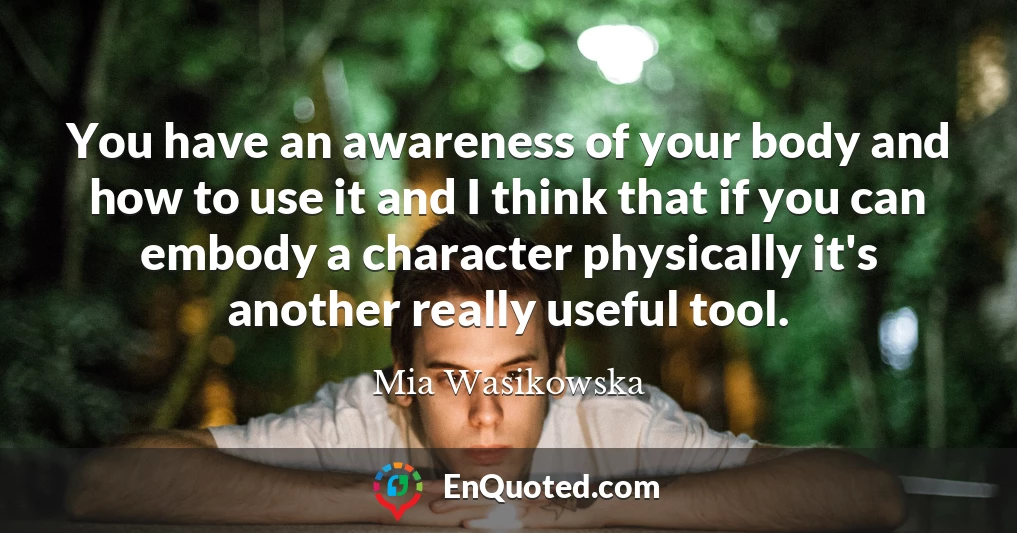 You have an awareness of your body and how to use it and I think that if you can embody a character physically it's another really useful tool.