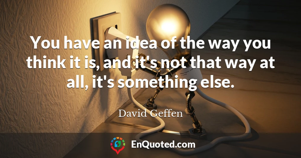 You have an idea of the way you think it is, and it's not that way at all, it's something else.