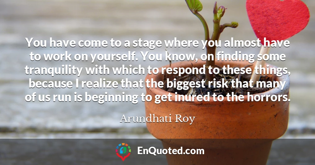 You have come to a stage where you almost have to work on yourself. You know, on finding some tranquility with which to respond to these things, because I realize that the biggest risk that many of us run is beginning to get inured to the horrors.